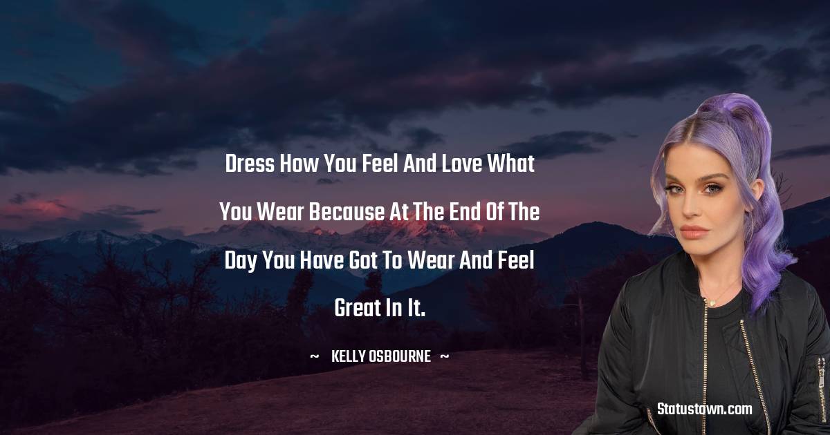 Dress how you feel and love what you wear because at the end of the day you have got to wear and feel great in it. - Kelly Osbourne quotes